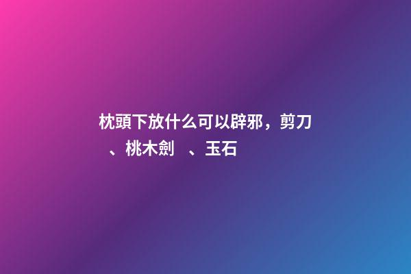 枕頭下放什么可以辟邪，剪刀、桃木劍、玉石